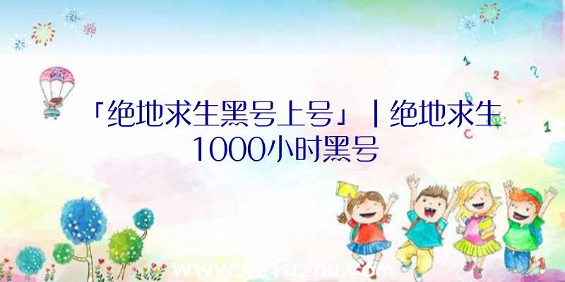 「绝地求生黑号上号」|绝地求生1000小时黑号